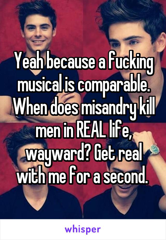 Yeah because a fucking musical is comparable. When does misandry kill men in REAL life, wayward? Get real with me for a second. 