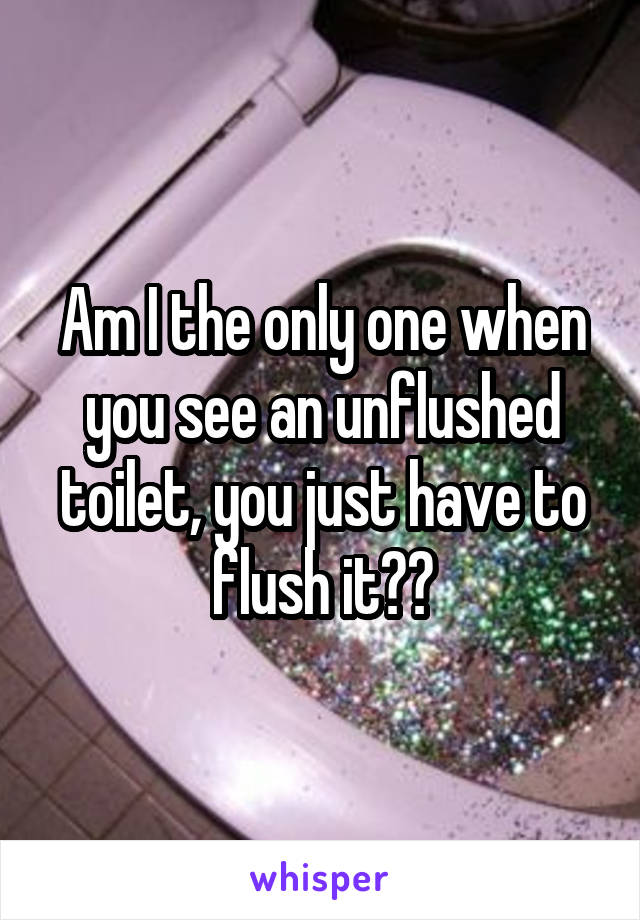 Am I the only one when you see an unflushed toilet, you just have to flush it??