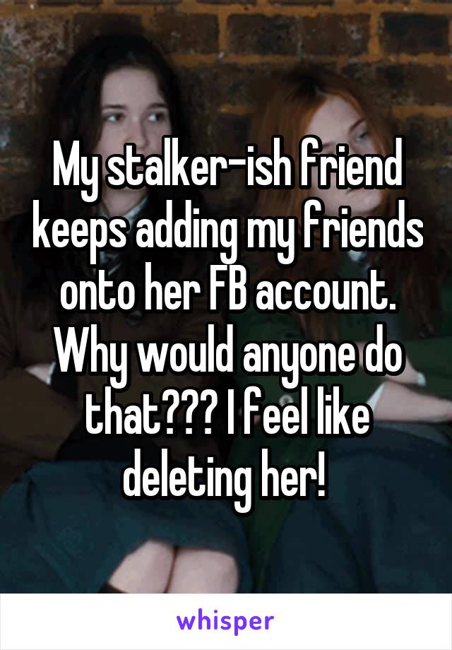 My stalker-ish friend keeps adding my friends onto her FB account. Why would anyone do that??? I feel like deleting her! 