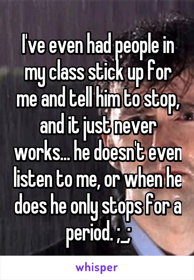 I've even had people in my class stick up for me and tell him to stop, and it just never works... he doesn't even listen to me, or when he does he only stops for a period. ;_;