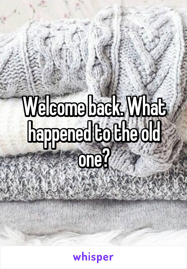 Welcome back. What happened to the old one?