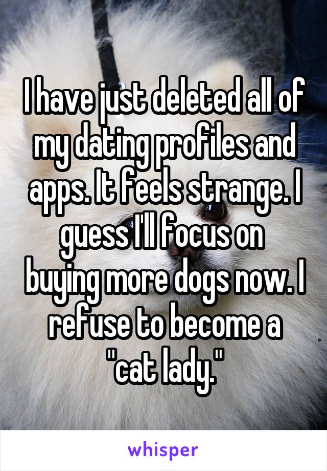 I have just deleted all of my dating profiles and apps. It feels strange. I guess I'll focus on  buying more dogs now. I refuse to become a "cat lady."