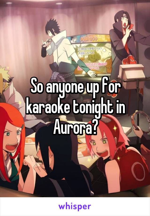 So anyone up for karaoke tonight in Aurora?