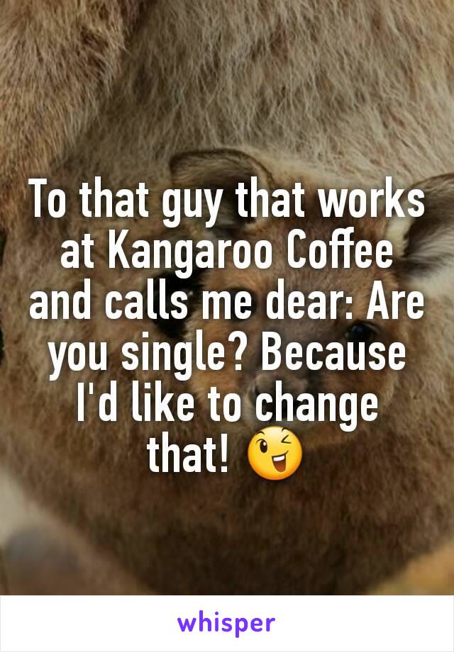To that guy that works at Kangaroo Coffee and calls me dear: Are you single? Because I'd like to change that! 😉