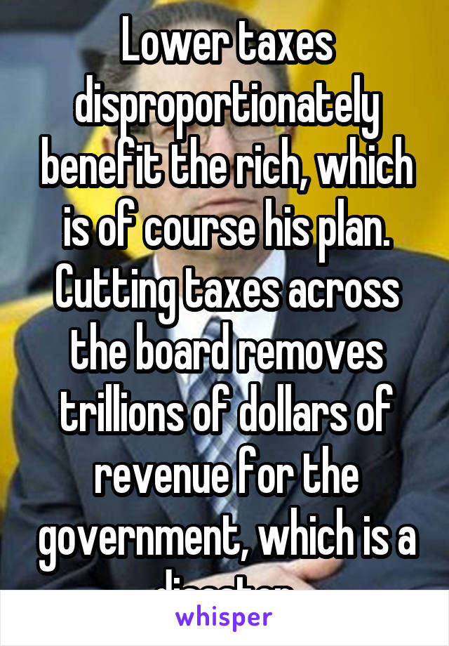 Lower taxes disproportionately benefit the rich, which is of course his plan. Cutting taxes across the board removes trillions of dollars of revenue for the government, which is a disaster.