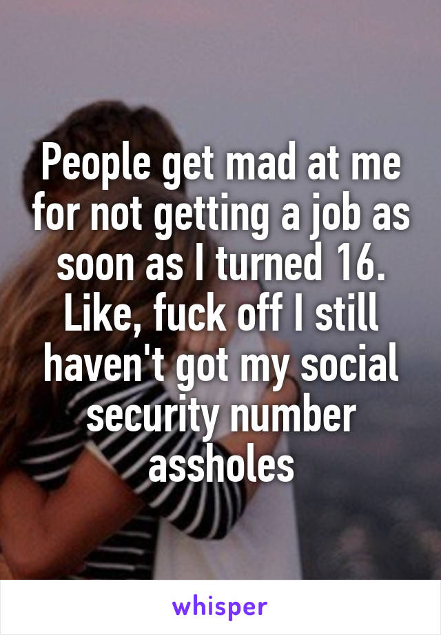 People get mad at me for not getting a job as soon as I turned 16. Like, fuck off I still haven't got my social security number assholes