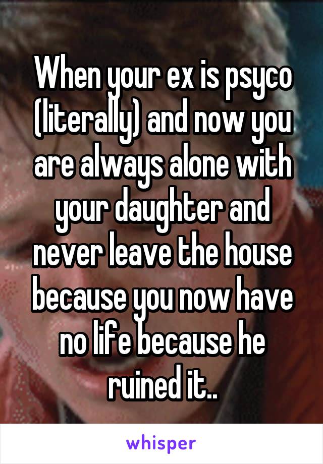 When your ex is psyco (literally) and now you are always alone with your daughter and never leave the house because you now have no life because he ruined it..
