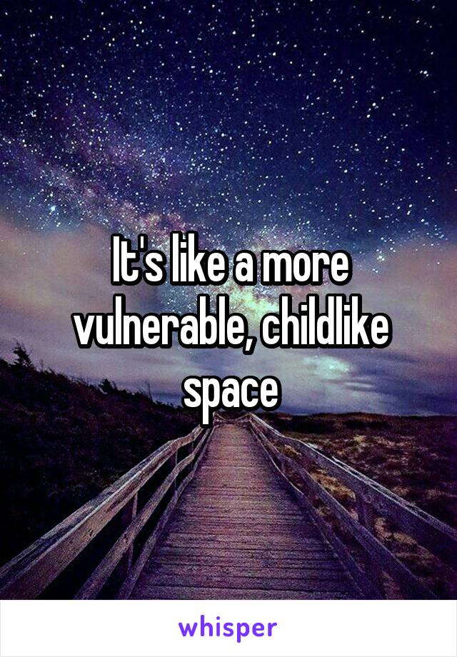 It's like a more vulnerable, childlike space