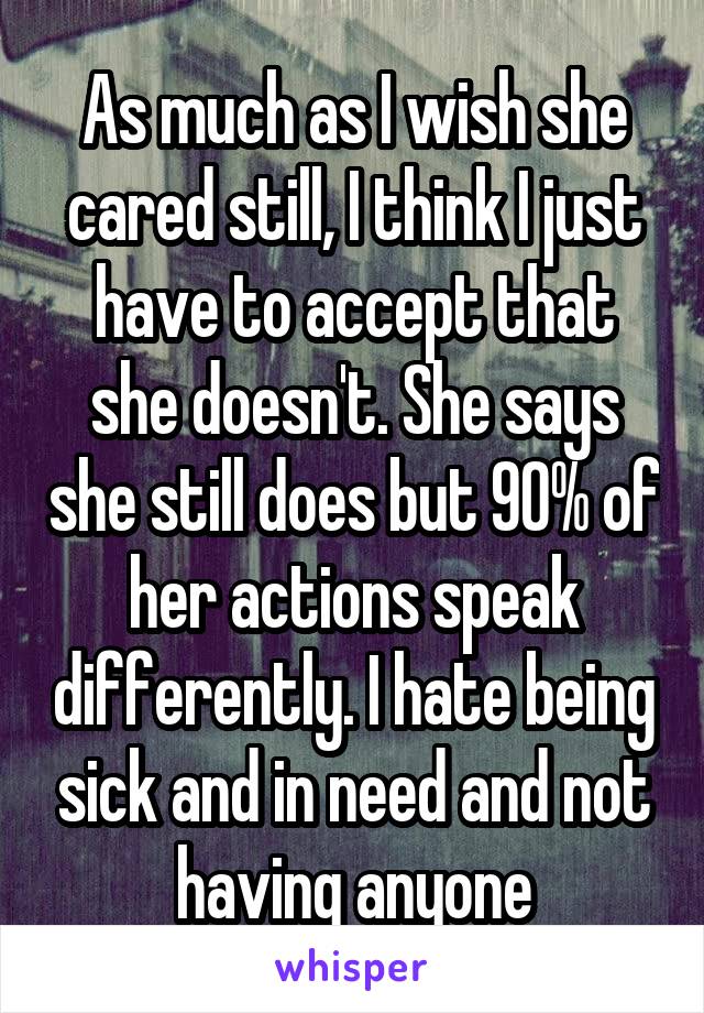 As much as I wish she cared still, I think I just have to accept that she doesn't. She says she still does but 90% of her actions speak differently. I hate being sick and in need and not having anyone