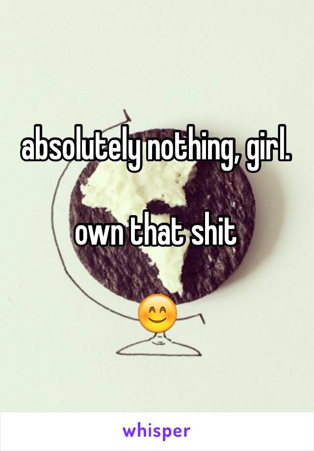 absolutely nothing, girl.

own that shit

😊