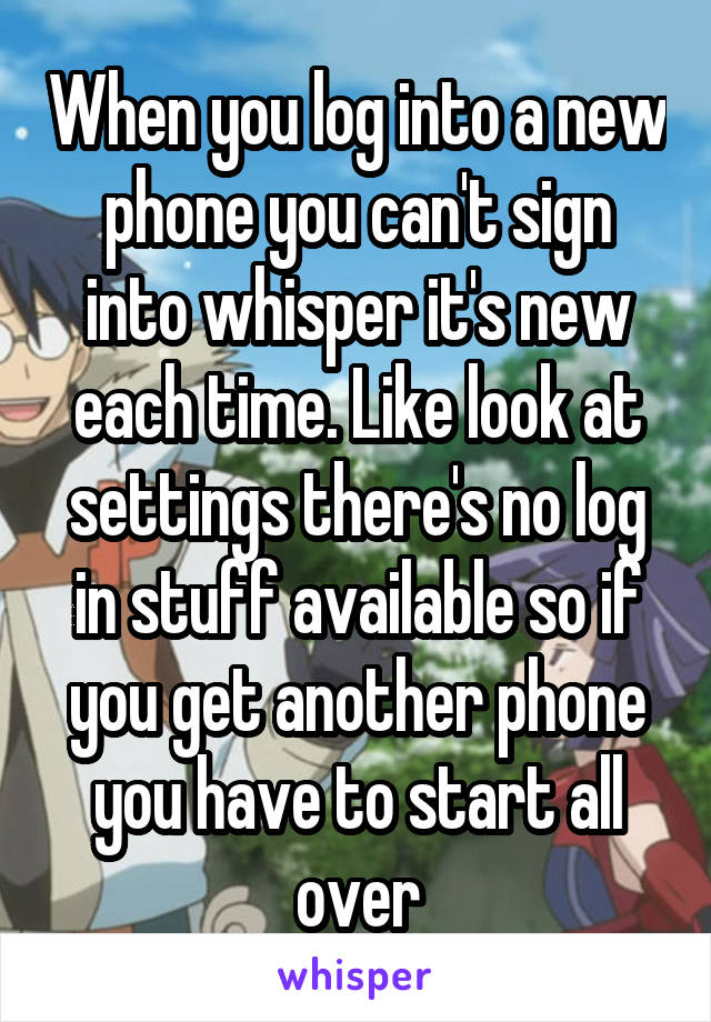 When you log into a new phone you can't sign into whisper it's new each time. Like look at settings there's no log in stuff available so if you get another phone you have to start all over