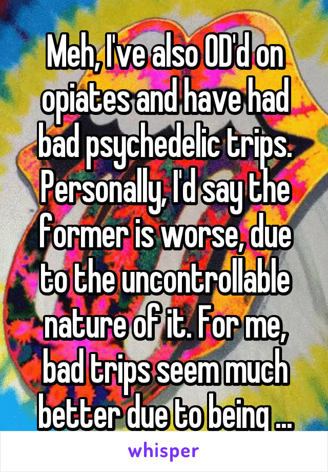 Meh, I've also OD'd on opiates and have had bad psychedelic trips. Personally, I'd say the former is worse, due to the uncontrollable nature of it. For me, bad trips seem much better due to being ...