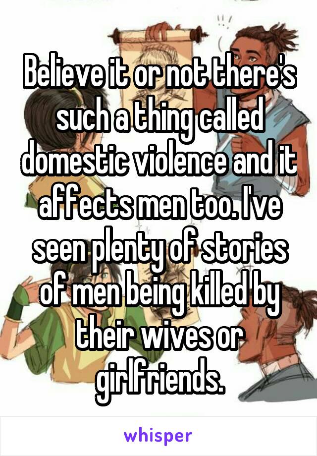 Believe it or not there's such a thing called domestic violence and it affects men too. I've seen plenty of stories of men being killed by their wives or girlfriends.