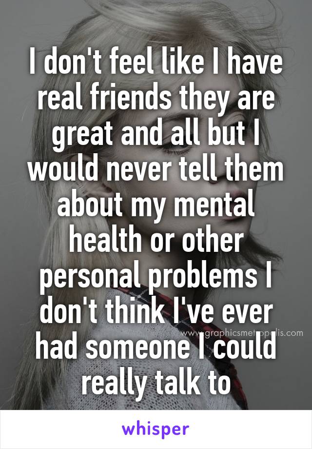 I don't feel like I have real friends they are great and all but I would never tell them about my mental health or other personal problems I don't think I've ever had someone I could really talk to