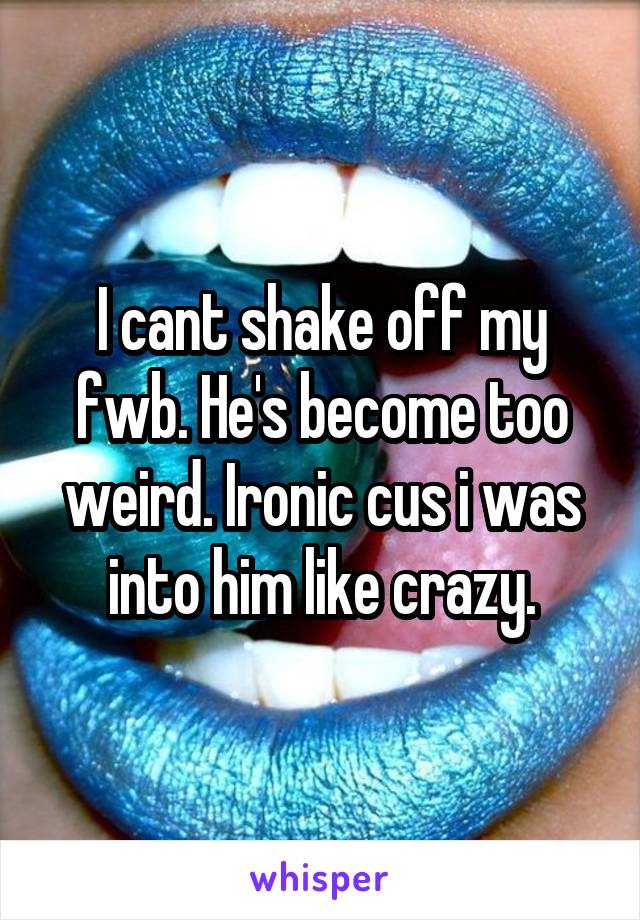 I cant shake off my fwb. He's become too weird. Ironic cus i was into him like crazy.
