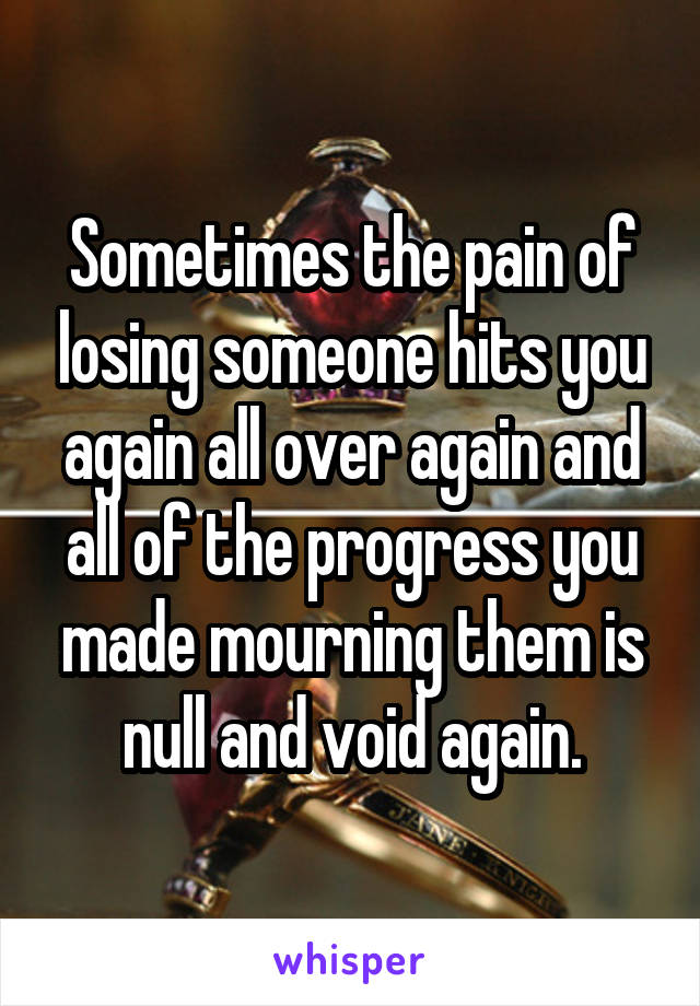 Sometimes the pain of losing someone hits you again all over again and all of the progress you made mourning them is null and void again.