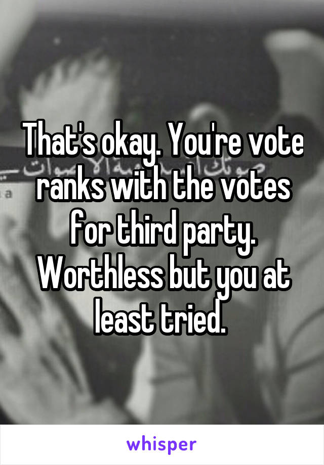 That's okay. You're vote ranks with the votes for third party. Worthless but you at least tried. 