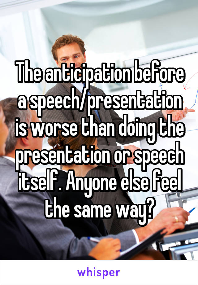 The anticipation before a speech/presentation is worse than doing the presentation or speech itself. Anyone else feel the same way?