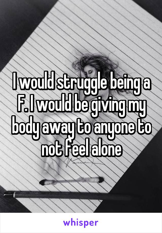 I would struggle being a F. I would be giving my body away to anyone to not feel alone