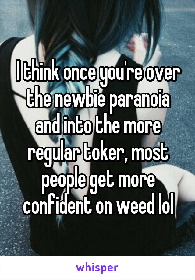 I think once you're over the newbie paranoia and into the more regular toker, most people get more confident on weed lol