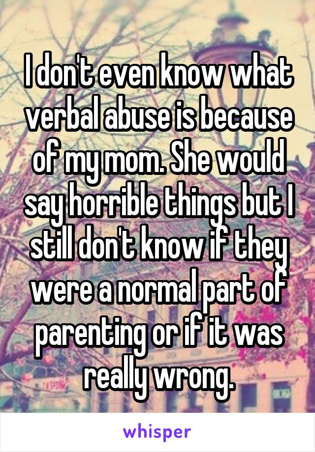 I don't even know what verbal abuse is because of my mom. She would say horrible things but I still don't know if they were a normal part of parenting or if it was really wrong.
