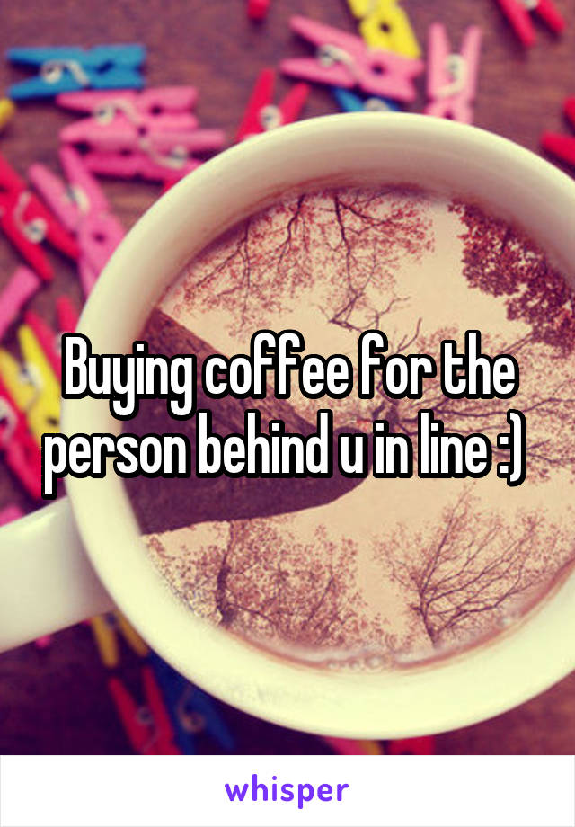 Buying coffee for the person behind u in line :) 