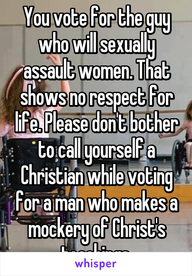 You vote for the guy who will sexually assault women. That shows no respect for life. Please don't bother to call yourself a Christian while voting for a man who makes a mockery of Christ's teachings.