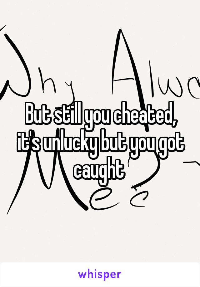 But still you cheated, it's unlucky but you got caught 
