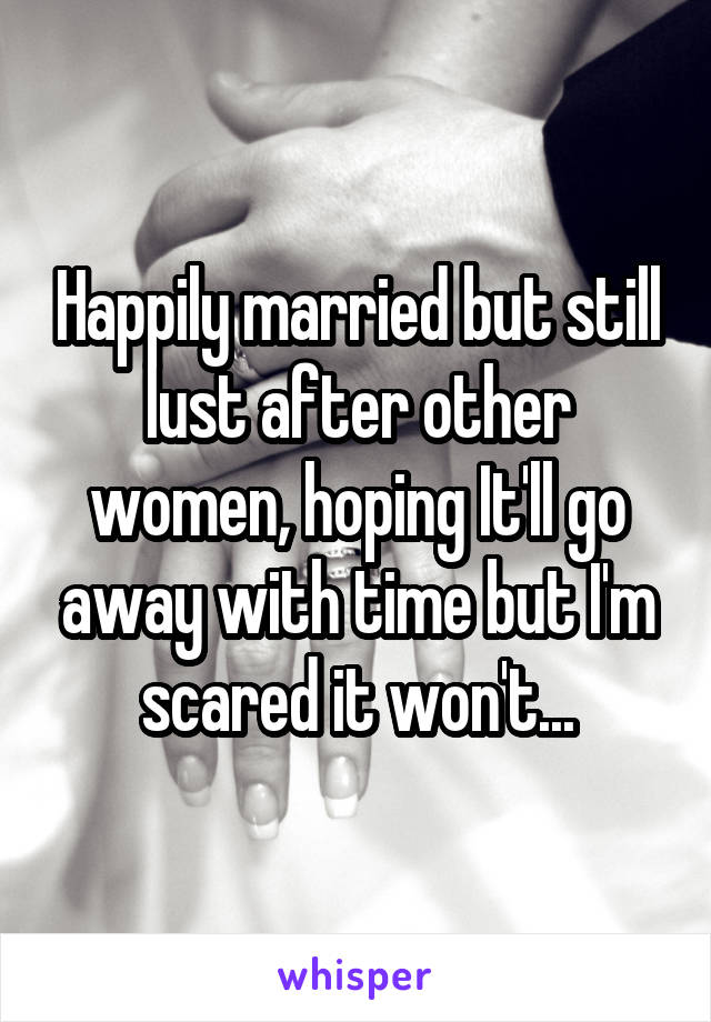 Happily married but still lust after other women, hoping It'll go away with time but I'm scared it won't...