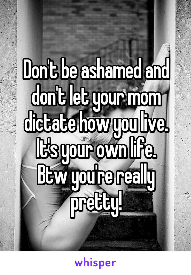 Don't be ashamed and don't let your mom dictate how you live. It's your own life.
Btw you're really pretty!