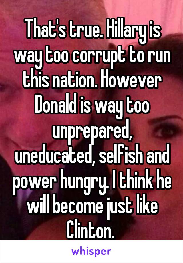 That's true. Hillary is way too corrupt to run this nation. However Donald is way too unprepared, uneducated, selfish and power hungry. I think he will become just like Clinton. 