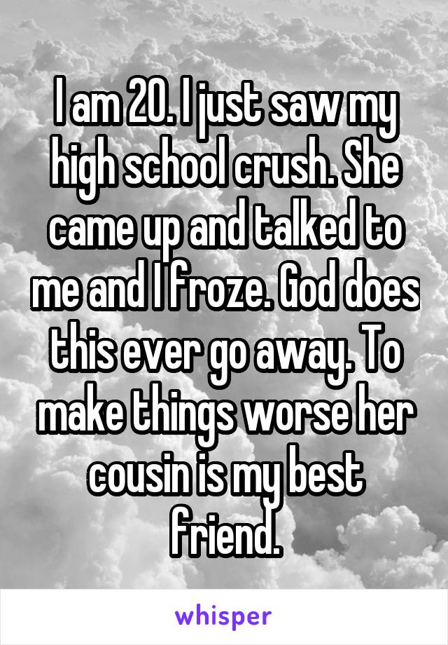 I am 20. I just saw my high school crush. She came up and talked to me and I froze. God does this ever go away. To make things worse her cousin is my best friend.