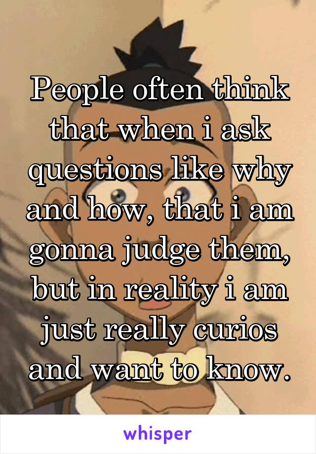 People often think that when i ask questions like why and how, that i am gonna judge them, but in reality i am just really curios and want to know.
