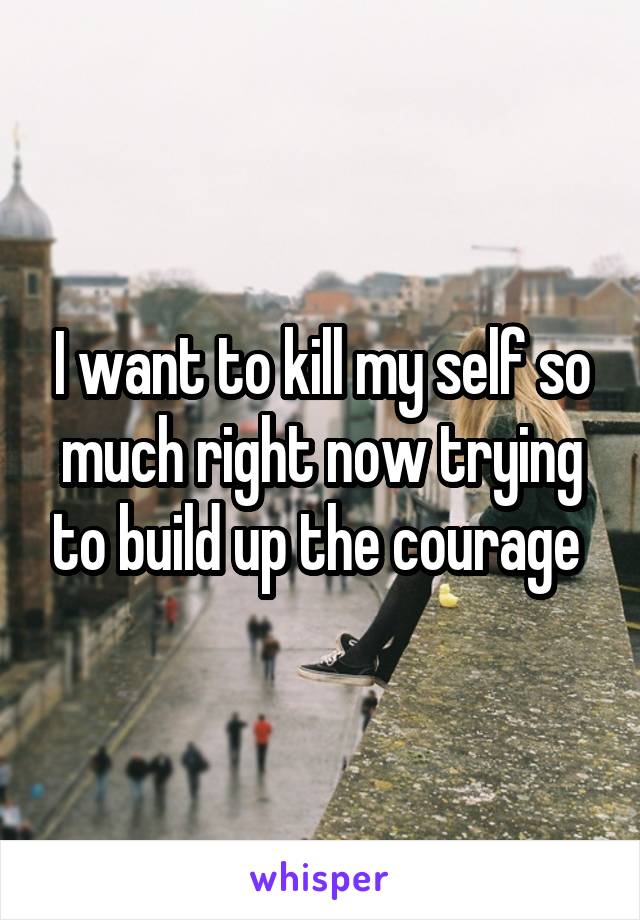 I want to kill my self so much right now trying to build up the courage 
