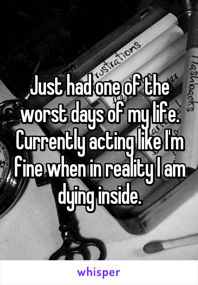 Just had one of the worst days of my life. Currently acting like I'm fine when in reality I am dying inside.