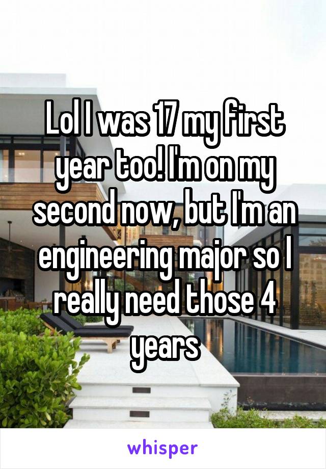 Lol I was 17 my first year too! I'm on my second now, but I'm an engineering major so I really need those 4 years