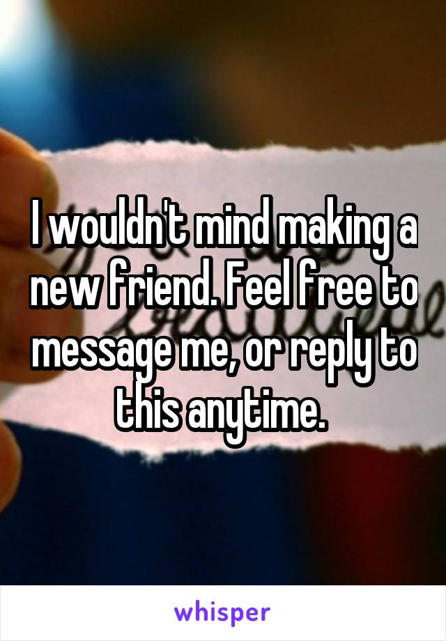 I wouldn't mind making a new friend. Feel free to message me, or reply to this anytime. 