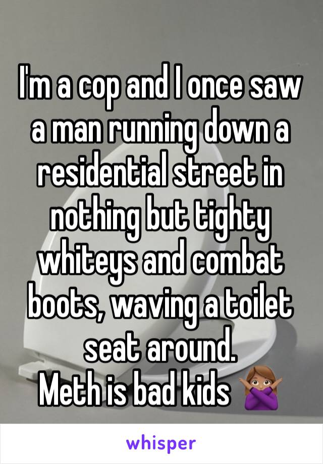 I'm a cop and I once saw a man running down a residential street in nothing but tighty whiteys and combat boots, waving a toilet seat around. 
Meth is bad kids 🙅🏽