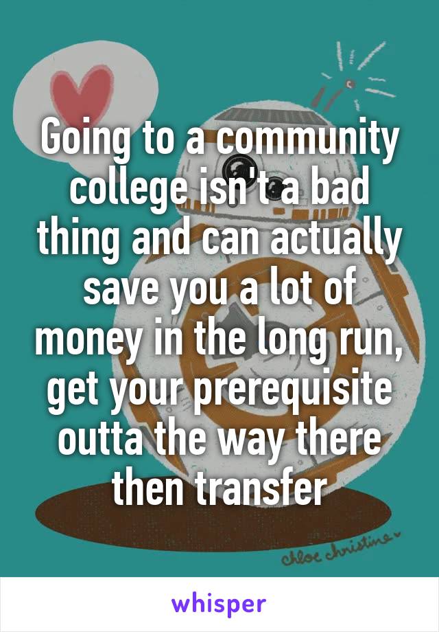 Going to a community college isn't a bad thing and can actually save you a lot of money in the long run, get your prerequisite outta the way there then transfer
