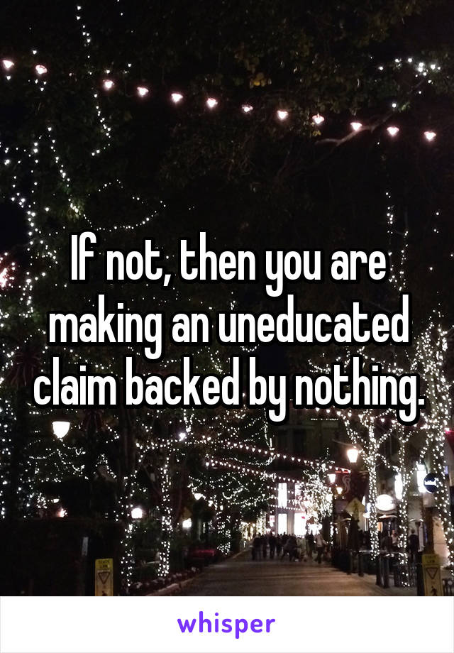 If not, then you are making an uneducated claim backed by nothing.