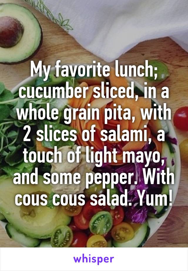 My favorite lunch; cucumber sliced, in a whole grain pita, with 2 slices of salami, a touch of light mayo, and some pepper. With cous cous salad. Yum!