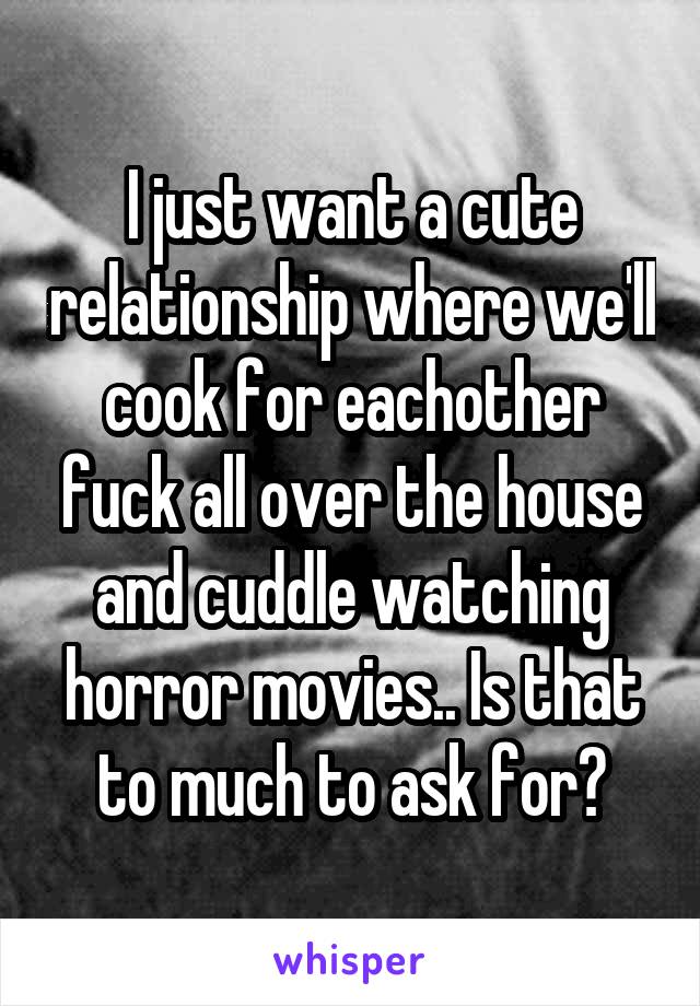 I just want a cute relationship where we'll cook for eachother fuck all over the house and cuddle watching horror movies.. Is that to much to ask for?
