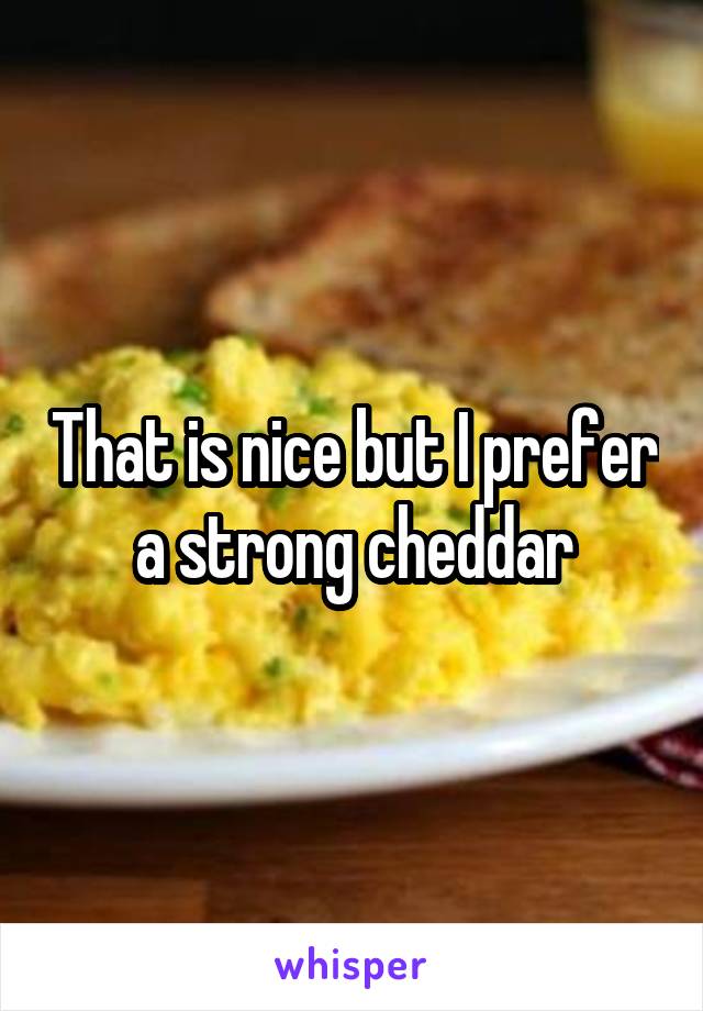 That is nice but I prefer a strong cheddar