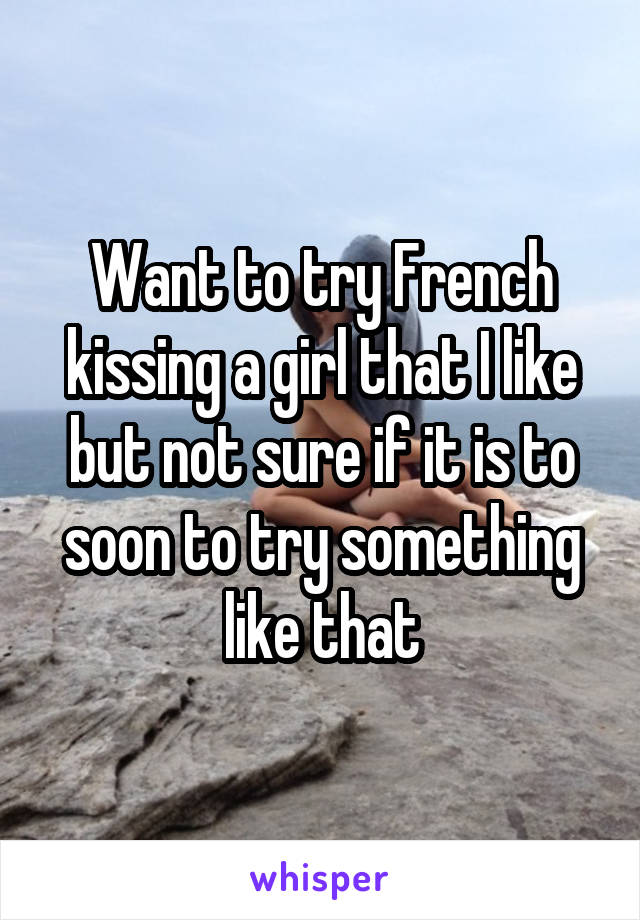 Want to try French kissing a girl that I like but not sure if it is to soon to try something like that