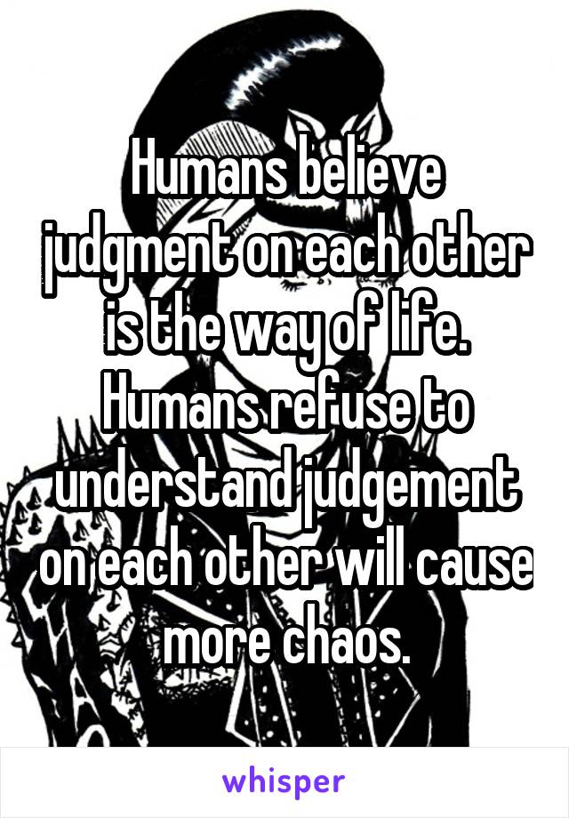 Humans believe judgment on each other is the way of life.
Humans refuse to understand judgement on each other will cause more chaos.