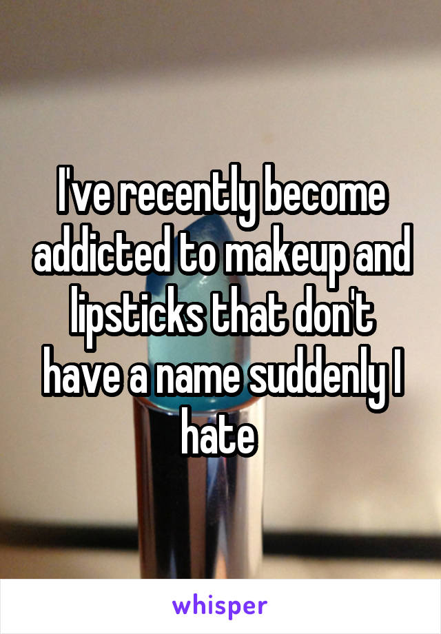 I've recently become addicted to makeup and lipsticks that don't have a name suddenly I hate 