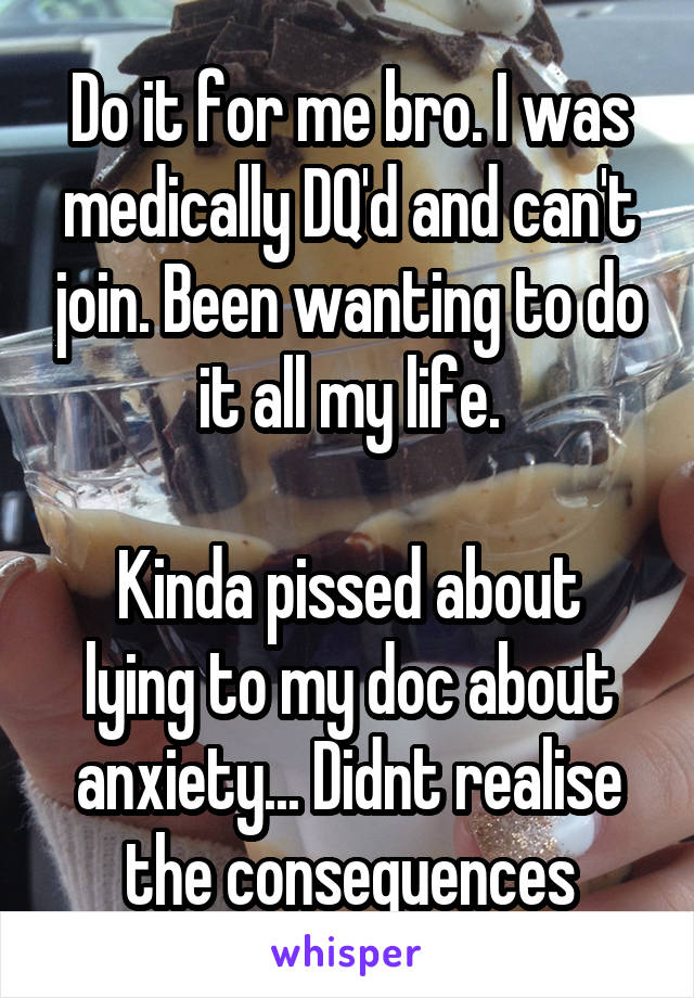 Do it for me bro. I was medically DQ'd and can't join. Been wanting to do it all my life.

Kinda pissed about lying to my doc about anxiety... Didnt realise the consequences