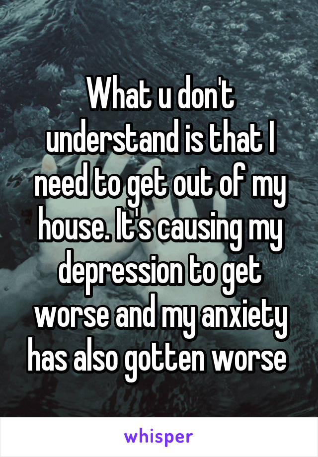 What u don't understand is that I need to get out of my house. It's causing my depression to get worse and my anxiety has also gotten worse 