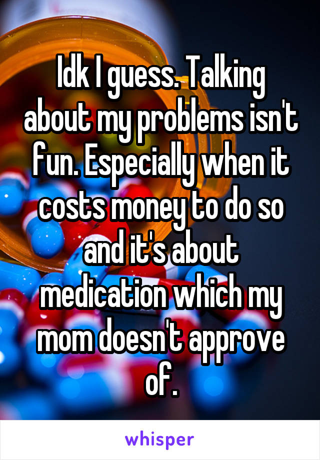 Idk I guess. Talking about my problems isn't fun. Especially when it costs money to do so and it's about medication which my mom doesn't approve of.