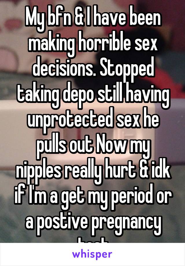 My bfn & I have been making horrible sex decisions. Stopped taking depo still having unprotected sex he pulls out Now my nipples really hurt & idk if I'm a get my period or a postive pregnancy test